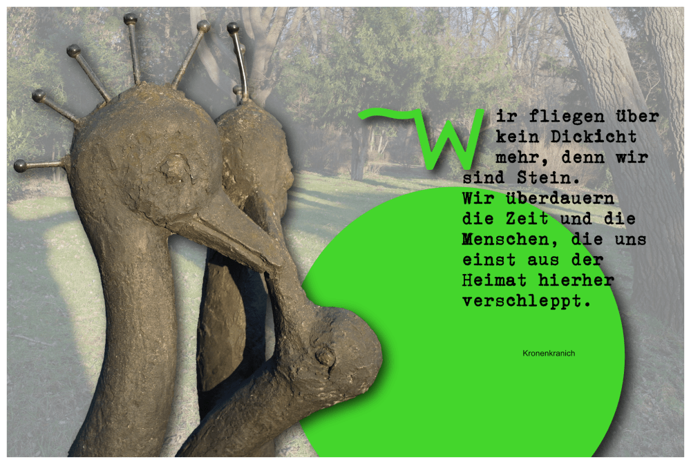 Bildkompositum aus einer Bronzeplastik mit drei Kronenkranichen, einem Hintergrundbild vom Großen Garten, einem neongrünen Punkt mit Gedicht: "Wir fliegen über kein Dickicht mehr, denn wir sind Stein. Wir überdauern die Zeit und die Menschen, die uns einst aus der Heimat hierher verschleppt."